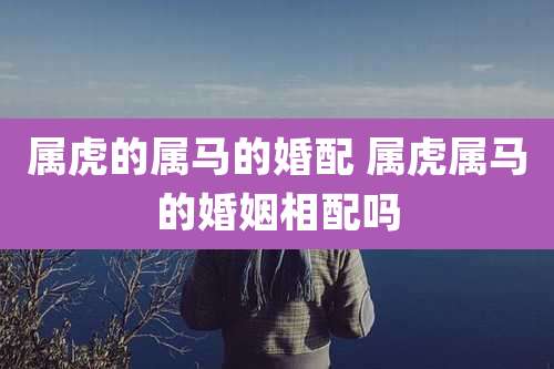 属虎的属马的婚配 属虎属马的婚姻相配吗