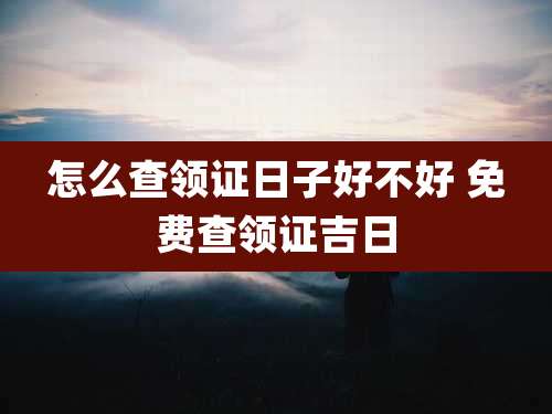 怎么查领证日子好不好 免费查领证吉日