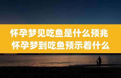 怀孕梦见吃鱼是什么预兆 怀孕梦到吃鱼预示着什么