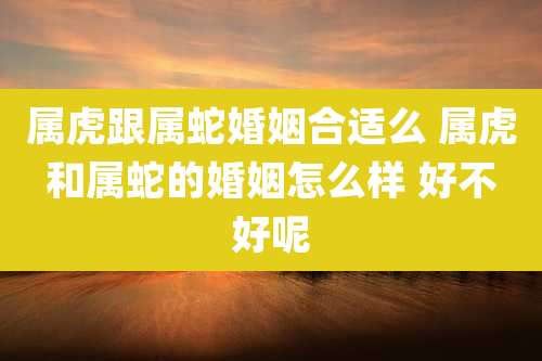 属虎跟属蛇婚姻合适么 属虎和属蛇的婚姻怎么样 好不好呢
