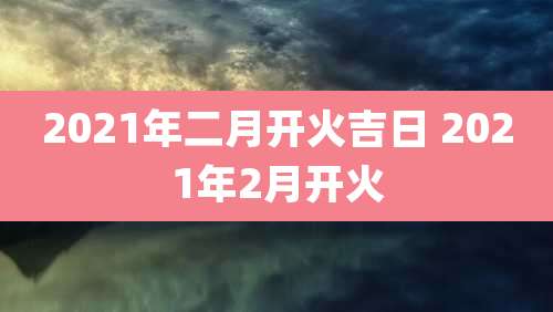 2021年二月开火吉日 2021年2月开火