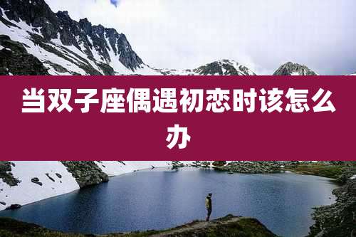当双子座偶遇初恋时该怎么办