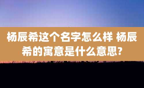 杨辰希这个名字怎么样 杨辰希的寓意是什么意思?