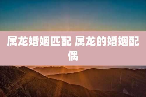 属龙婚姻匹配 属龙的婚姻配偶