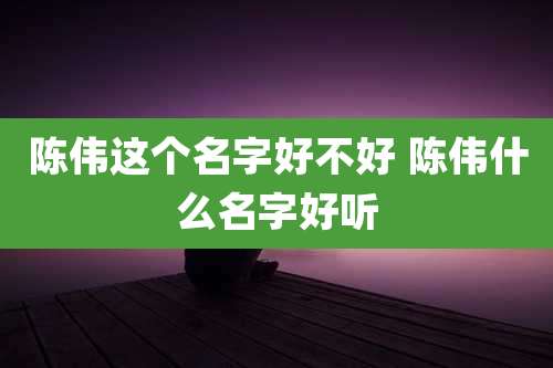 陈伟这个名字好不好 陈伟什么名字好听