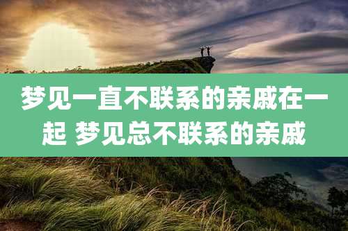 梦见一直不联系的亲戚在一起 梦见总不联系的亲戚