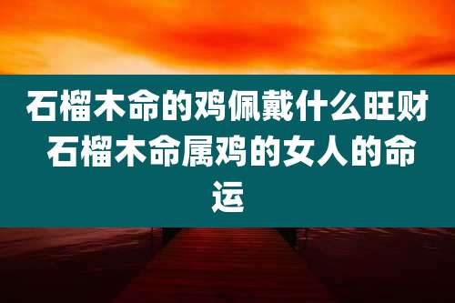 石榴木命的鸡佩戴什么旺财 石榴木命属鸡的女人的命运