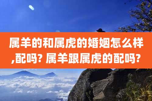 属羊的和属虎的婚姻怎么样,配吗? 属羊跟属虎的配吗?
