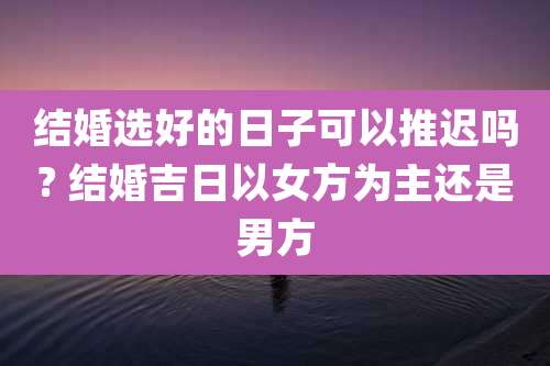 结婚选好的日子可以推迟吗? 结婚吉日以女方为主还是男方