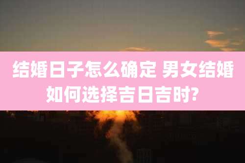 结婚日子怎么确定 男女结婚如何选择吉日吉时?
