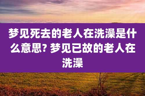梦见死去的老人在洗澡是什么意思? 梦见已故的老人在洗澡