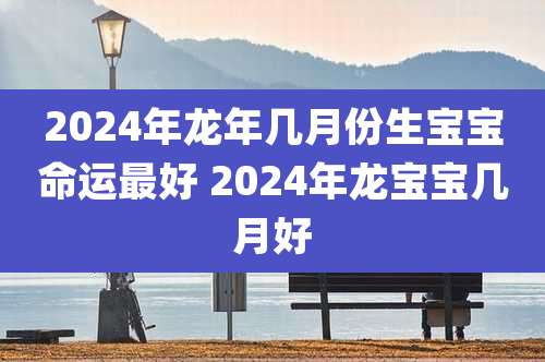 2024年龙年几月份生宝宝命运最好 2024年龙宝宝几月好