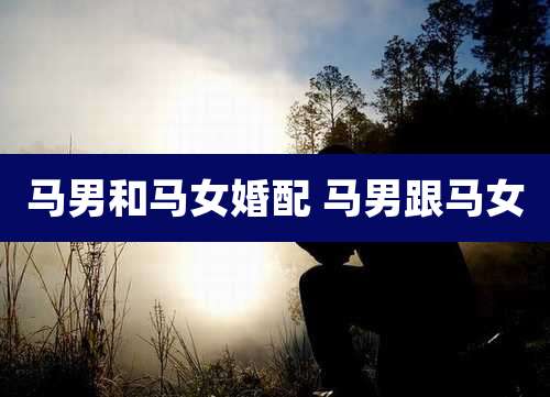 马男和马女婚配 马男跟马女