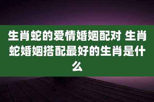 生肖蛇的爱情婚姻配对 生肖蛇婚姻搭配最好的生肖是什么