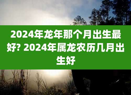 2024年龙年那个月出生最好? 2024年属龙农历几月出生好