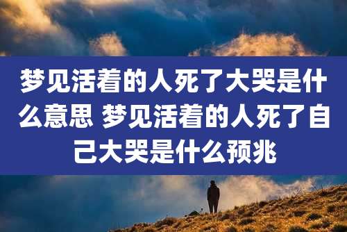 梦见活着的人死了大哭是什么意思 梦见活着的人死了自己大哭是什么预兆