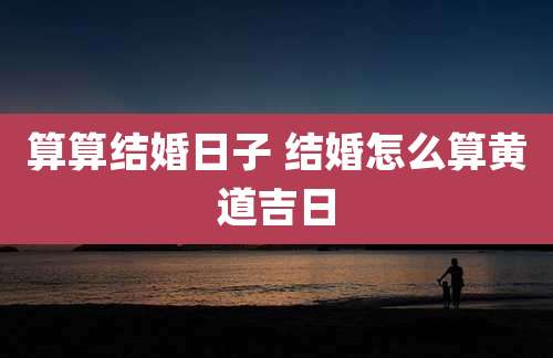 算算结婚日子 结婚怎么算黄道吉日