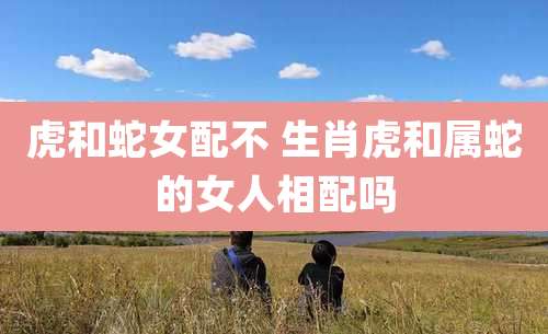 虎和蛇女配不 生肖虎和属蛇的女人相配吗