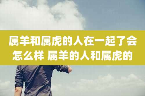 属羊和属虎的人在一起了会怎么样 属羊的人和属虎的