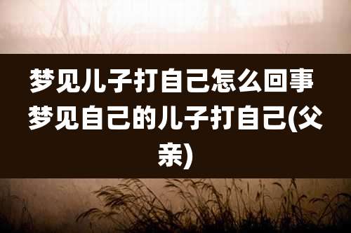梦见儿子打自己怎么回事 梦见自己的儿子打自己(父亲)