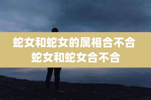 蛇女和蛇女的属相合不合 蛇女和蛇女合不合