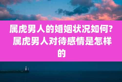 属虎男人的婚姻状况如何? 属虎男人对待感情是怎样的