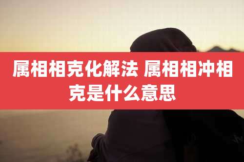 属相相克化解法 属相相冲相克是什么意思