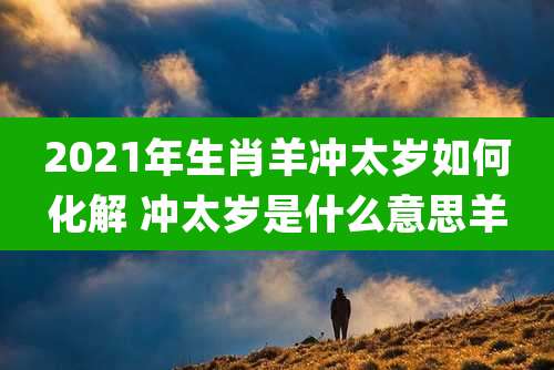 2021年生肖羊冲太岁如何化解 冲太岁是什么意思羊