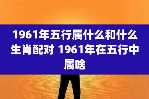 1961年五行属什么和什么生肖配对 1961年在五行中属啥