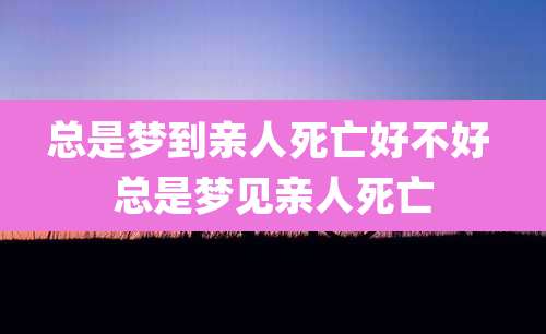 总是梦到亲人死亡好不好 总是梦见亲人死亡