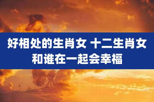 好相处的生肖女 十二生肖女和谁在一起会幸福