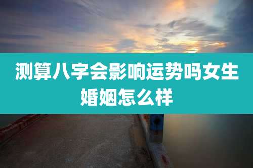 测算八字会影响运势吗女生婚姻怎么样