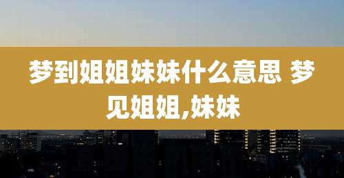 梦到姐姐妹妹什么意思 梦见姐姐,妹妹