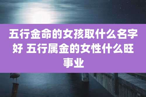 五行金命的女孩取什么名字好 五行属金的女性什么旺事业