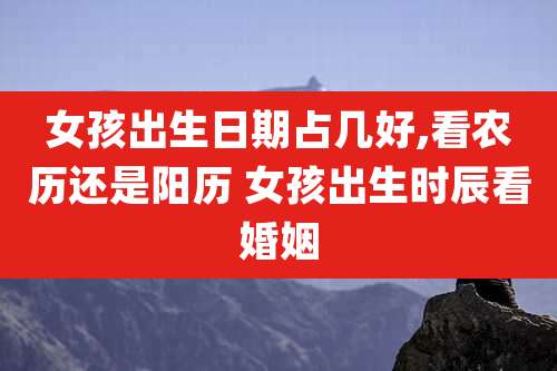 女孩出生日期占几好,看农历还是阳历 女孩出生时辰看婚姻