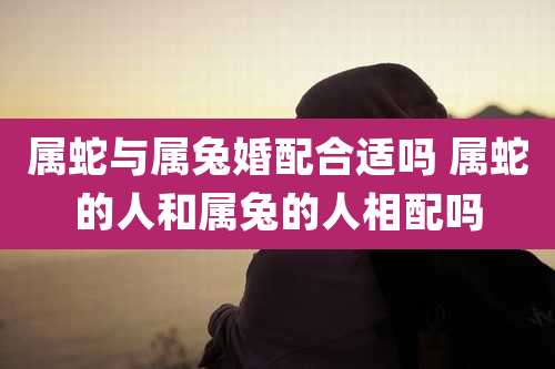 属蛇与属兔婚配合适吗 属蛇的人和属兔的人相配吗