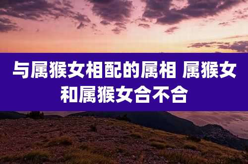 与属猴女相配的属相 属猴女和属猴女合不合