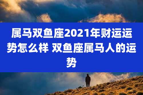 属马双鱼座2021年财运运势怎么样 双鱼座属马人的运势