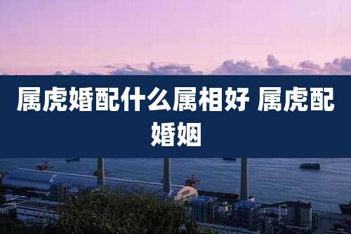 属虎婚配什么属相好 属虎配婚姻