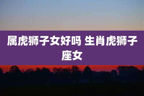 属虎狮子女好吗 生肖虎狮子座女