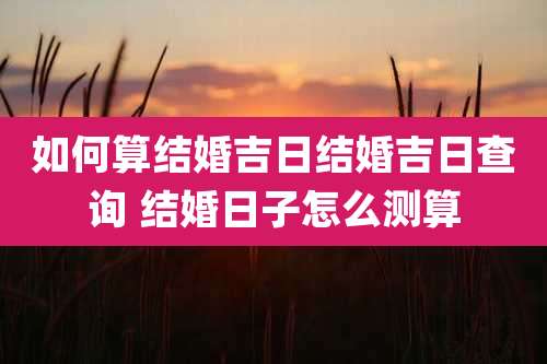 如何算结婚吉日结婚吉日查询 结婚日子怎么测算