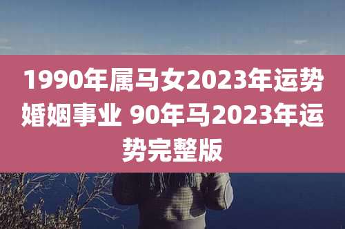 1990年属马女2023年运势婚姻事业 90年马2023年运势完整版