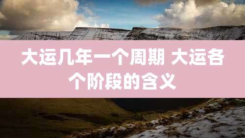 大运几年一个周期 大运各个阶段的含义