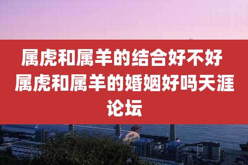 属虎和属羊的结合好不好 属虎和属羊的婚姻好吗天涯论坛