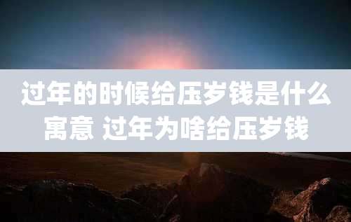 过年的时候给压岁钱是什么寓意 过年为啥给压岁钱