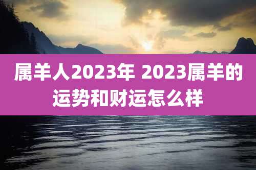 属羊人2023年 2023属羊的运势和财运怎么样