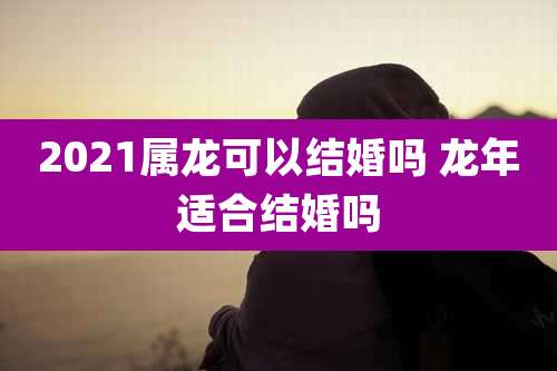 2021属龙可以结婚吗 龙年适合结婚吗