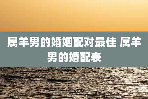 属羊男的婚姻配对最佳 属羊男的婚配表