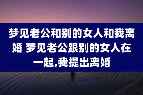 梦见老公和别的女人和我离婚 梦见老公跟别的女人在一起,我提出离婚