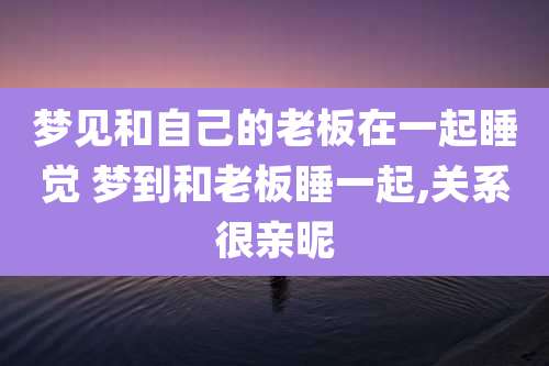梦见和自己的老板在一起睡觉 梦到和老板睡一起,关系很亲昵